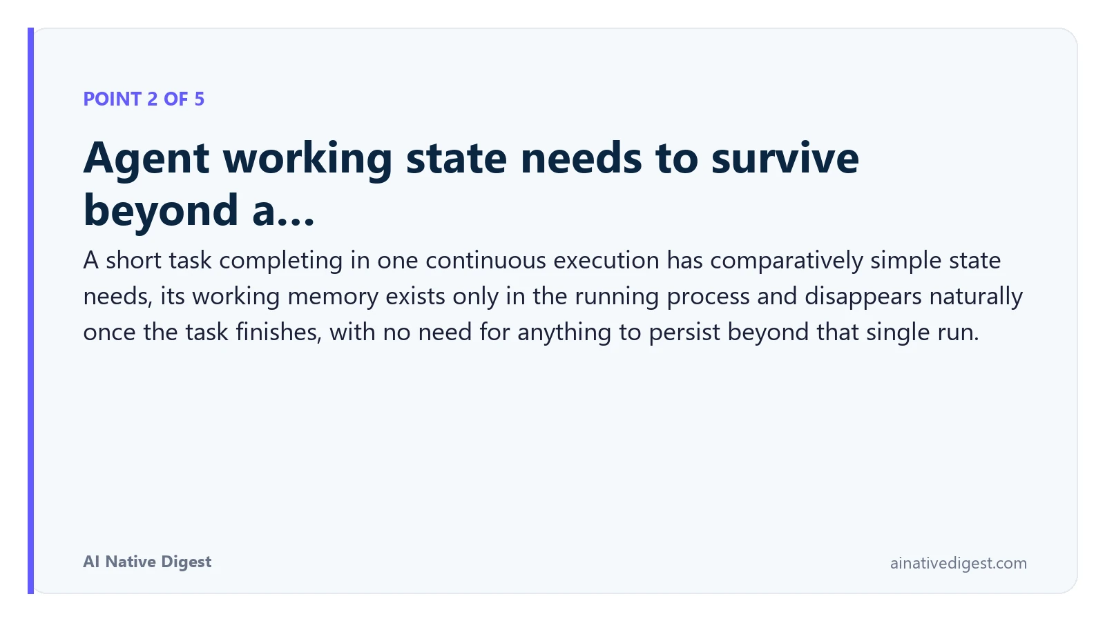 Point 2 of 5: Agent working state needs to survive beyond a…. A short task completing in one continuous execution has comparatively simple state needs, its working memory exists only in the running process and disappears naturally once the task finishes, with no need for anything to persist beyond that single run. ainativedigest.com