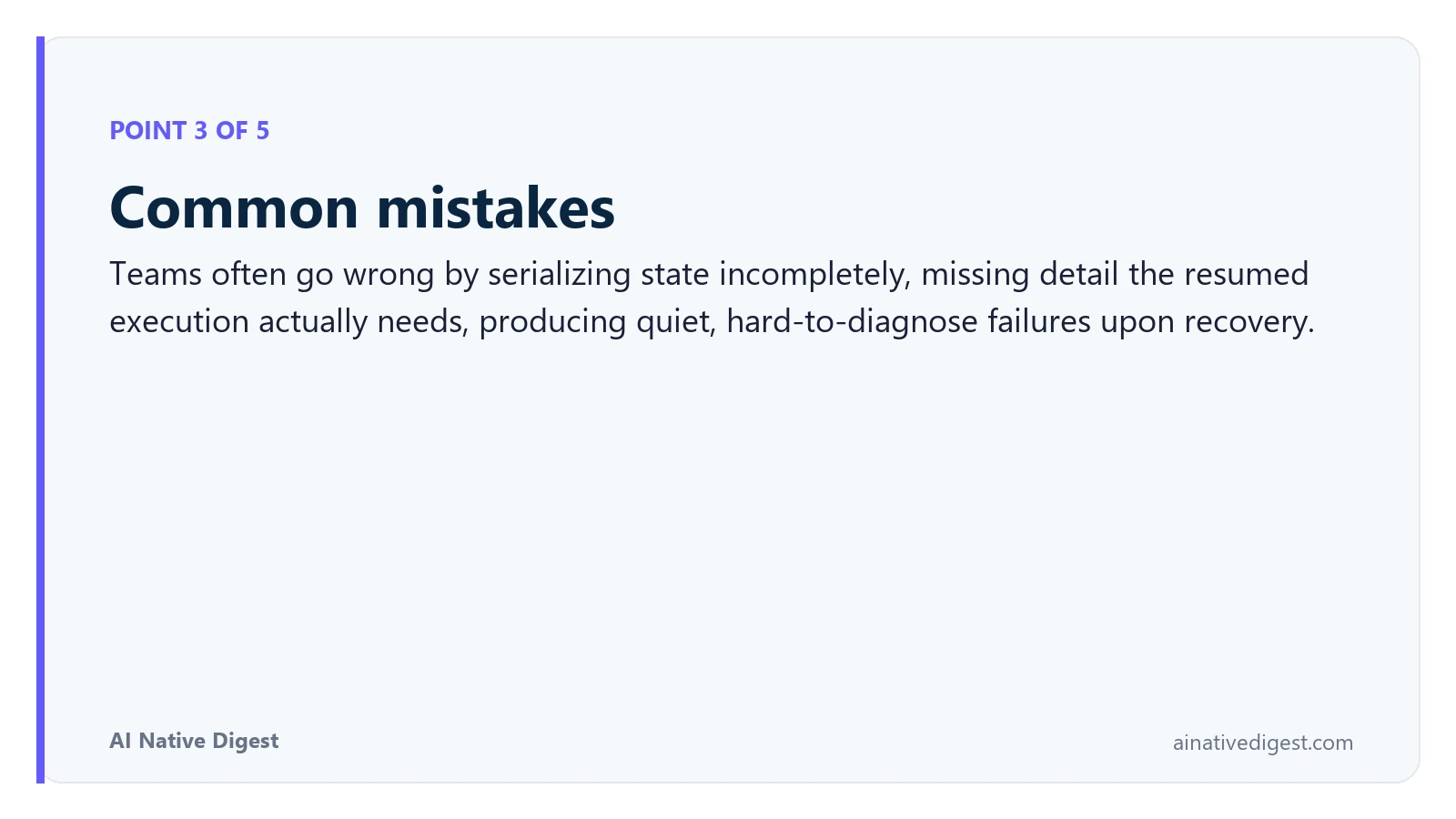 Point 3 of 5: Common mistakes. Teams often go wrong by serializing state incompletely, missing detail the resumed execution actually needs, producing quiet, hard-to-diagnose failures upon recovery. ainativedigest.com