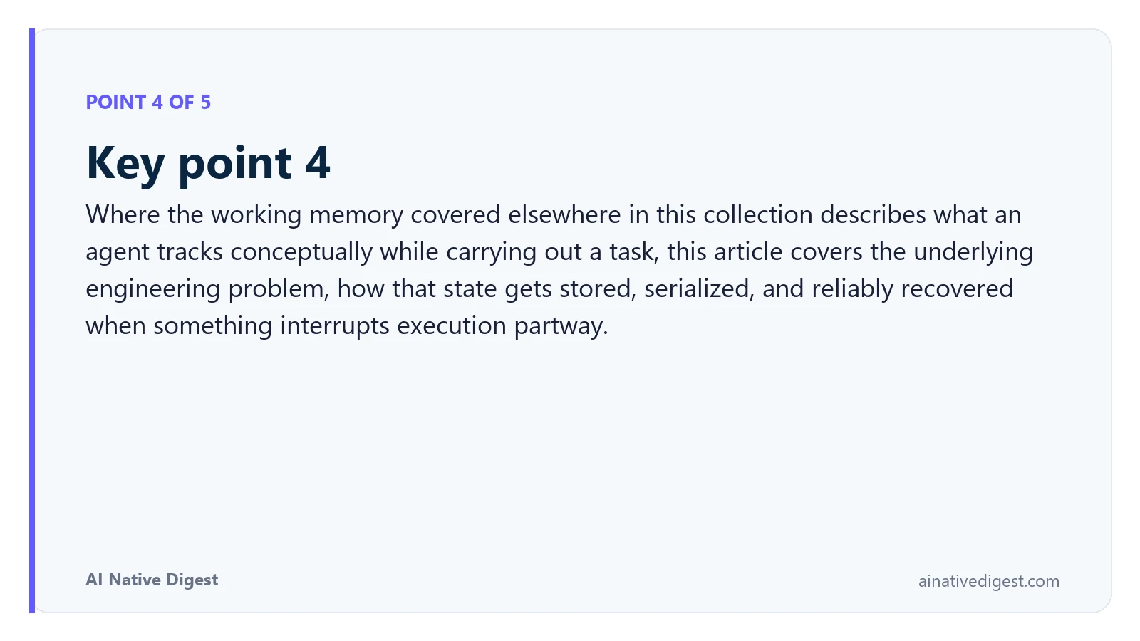 Point 4 of 5: Key point 4. Where the working memory covered elsewhere in this collection describes what an agent tracks conceptually while carrying out a task, this article covers the underlying engineering problem, how that state gets stored, serialized, and reliably recovered when something interrupts execution partway. ainativedigest.com
