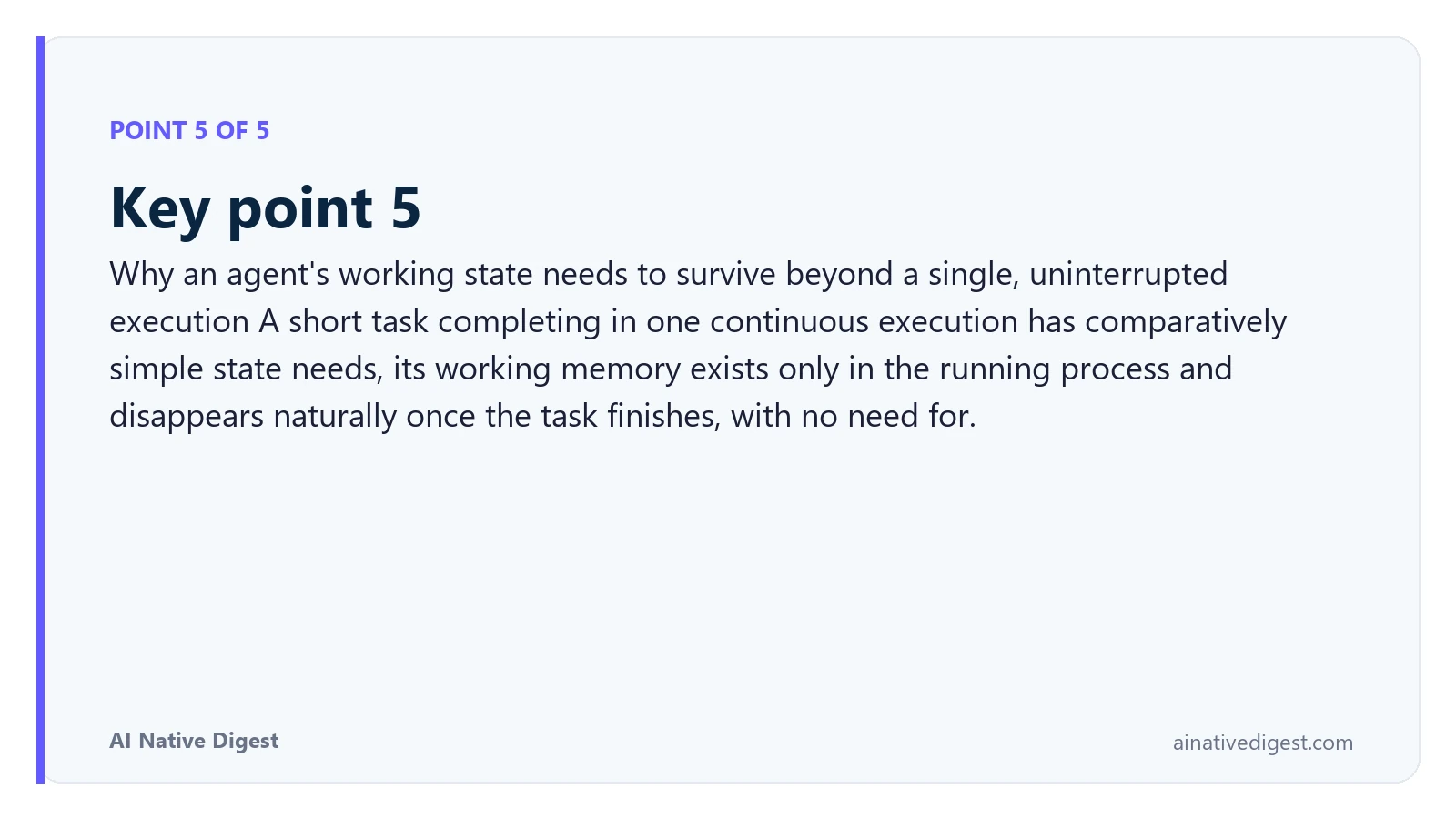Point 5 of 5: Key point 5. Why an agent's working state needs to survive beyond a single, uninterrupted execution A short task completing in one continuous execution has comparatively simple state needs, its working memory exists only in the running process and disappears naturally once the task finishes, with no need for. ainativedigest.com