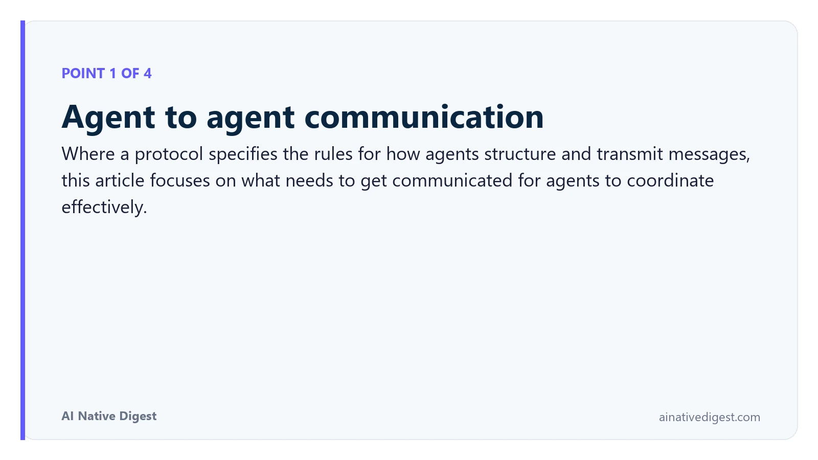 Point 1 of 4: Agent to agent communication. Where a protocol specifies the rules for how agents structure and transmit messages, this article focuses on what needs to get communicated for agents to coordinate effectively. ainativedigest.com
