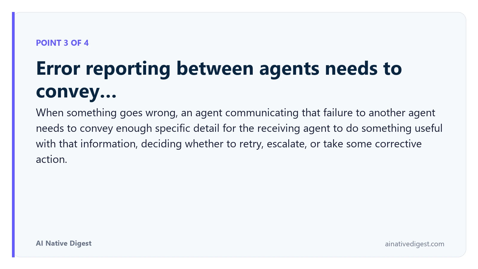 Point 3 of 4: Error reporting between agents needs to convey…. When something goes wrong, an agent communicating that failure to another agent needs to convey enough specific detail for the receiving agent to do something useful with that information, deciding whether to retry, escalate, or take some corrective action. ainativedigest.com