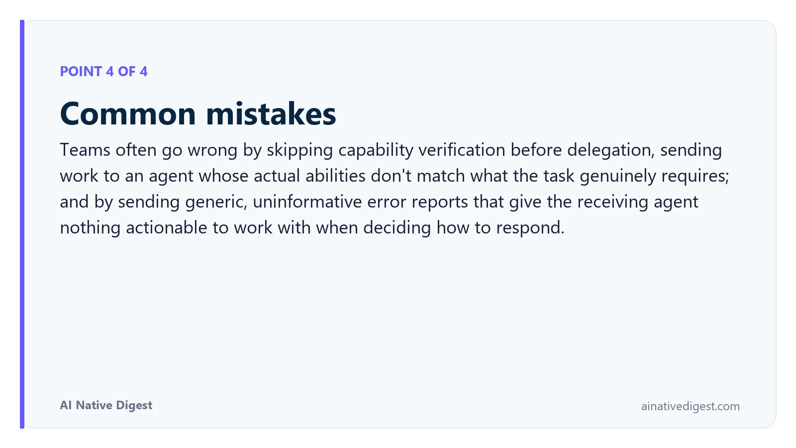 Point 4 of 4: Common mistakes. Teams often go wrong by skipping capability verification before delegation, sending work to an agent whose actual abilities don't match what the task genuinely requires; and by sending generic, uninformative error reports that give the receiving agent nothing actionable to work with when deciding how to respond. ainativedigest.com