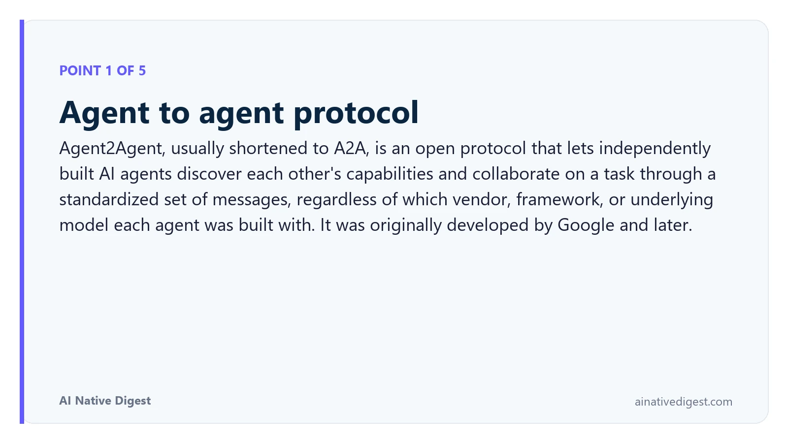Point 1 of 5: Agent to agent protocol. Agent2Agent, usually shortened to A2A, is an open protocol that lets independently built AI agents discover each other's capabilities and collaborate on a task through a standardized set of messages, regardless of which vendor, framework, or underlying model each agent was built with. It was originally developed by Google and later. ainativedigest.com