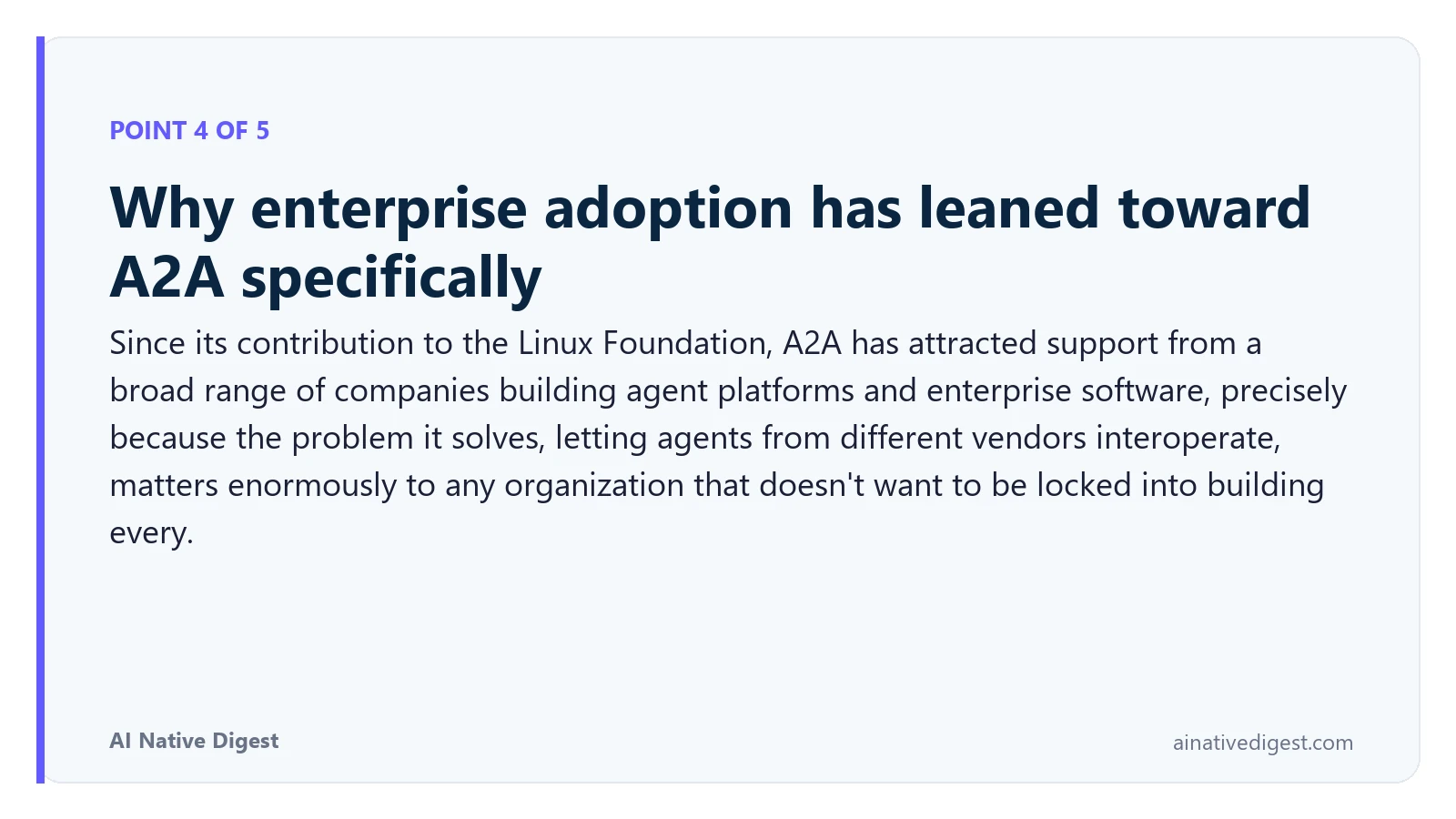 Point 4 of 5: Why enterprise adoption has leaned toward A2A specifically. Since its contribution to the Linux Foundation, A2A has attracted support from a broad range of companies building agent platforms and enterprise software, precisely because the problem it solves, letting agents from different vendors interoperate, matters enormously to any organization that doesn't want to be locked into building every. ainativedigest.com