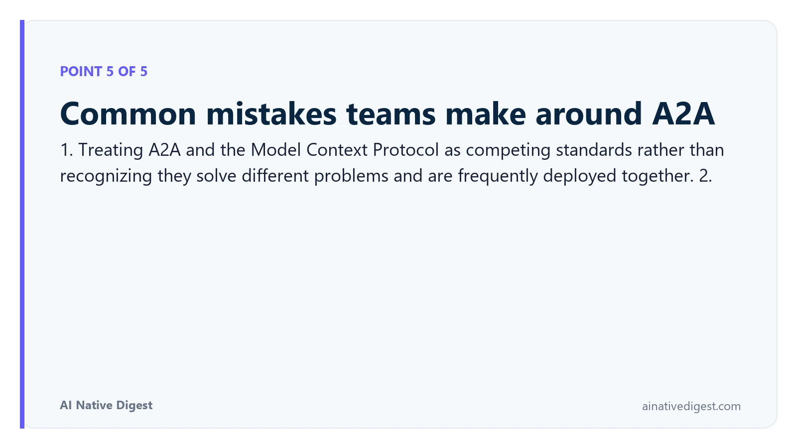 Point 5 of 5: Common mistakes teams make around A2A. 1. Treating A2A and the Model Context Protocol as competing standards rather than recognizing they solve different problems and are frequently deployed together. 2. ainativedigest.com