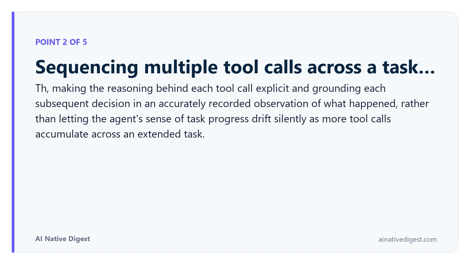 Point 2 of 5: Sequencing multiple tool calls across a task…. Th, making the reasoning behind each tool call explicit and grounding each subsequent decision in an accurately recorded observation of what happened, rather than letting the agent's sense of task progress drift silently as more tool calls accumulate across an extended task. ainativedigest.com