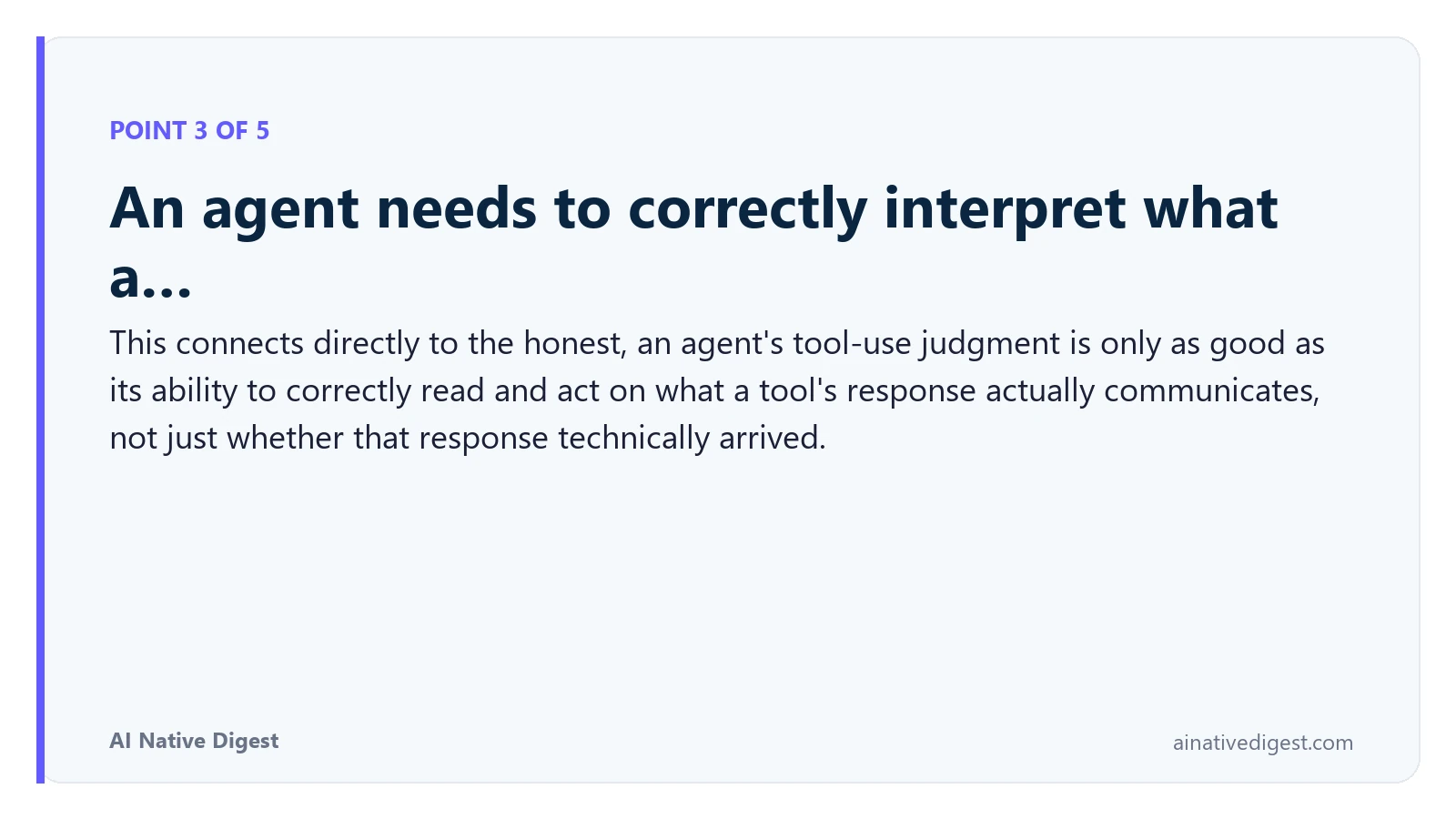 Point 3 of 5: An agent needs to correctly interpret what a…. This connects directly to the honest, an agent's tool-use judgment is only as good as its ability to correctly read and act on what a tool's response actually communicates, not just whether that response technically arrived. ainativedigest.com