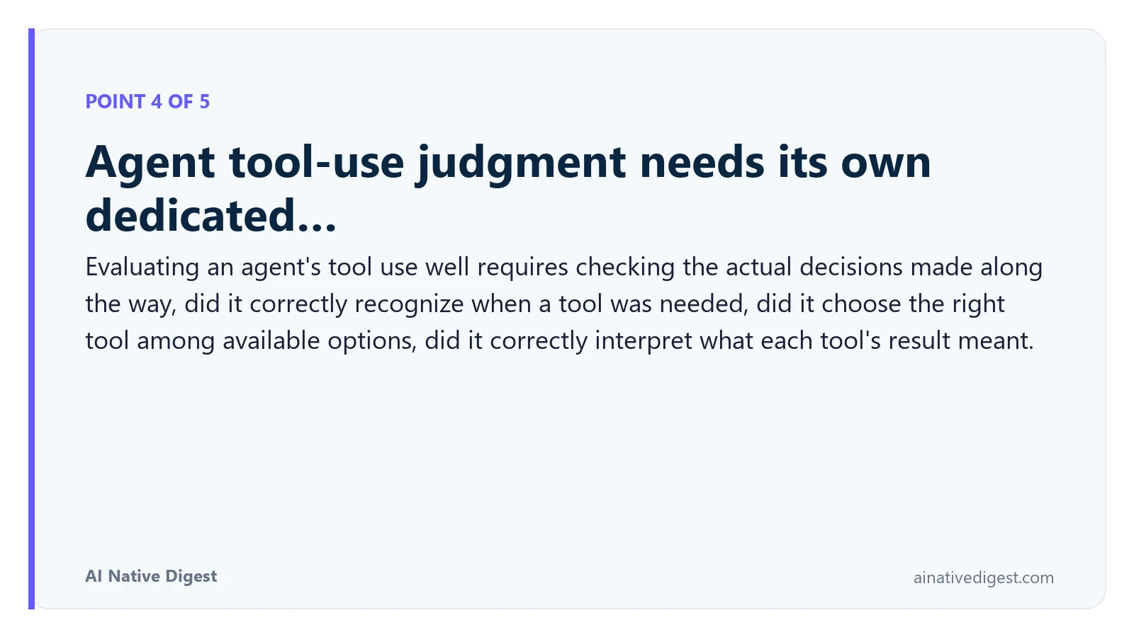 Point 4 of 5: Agent tool-use judgment needs its own dedicated…. Evaluating an agent's tool use well requires checking the actual decisions made along the way, did it correctly recognize when a tool was needed, did it choose the right tool among available options, did it correctly interpret what each tool's result meant. ainativedigest.com