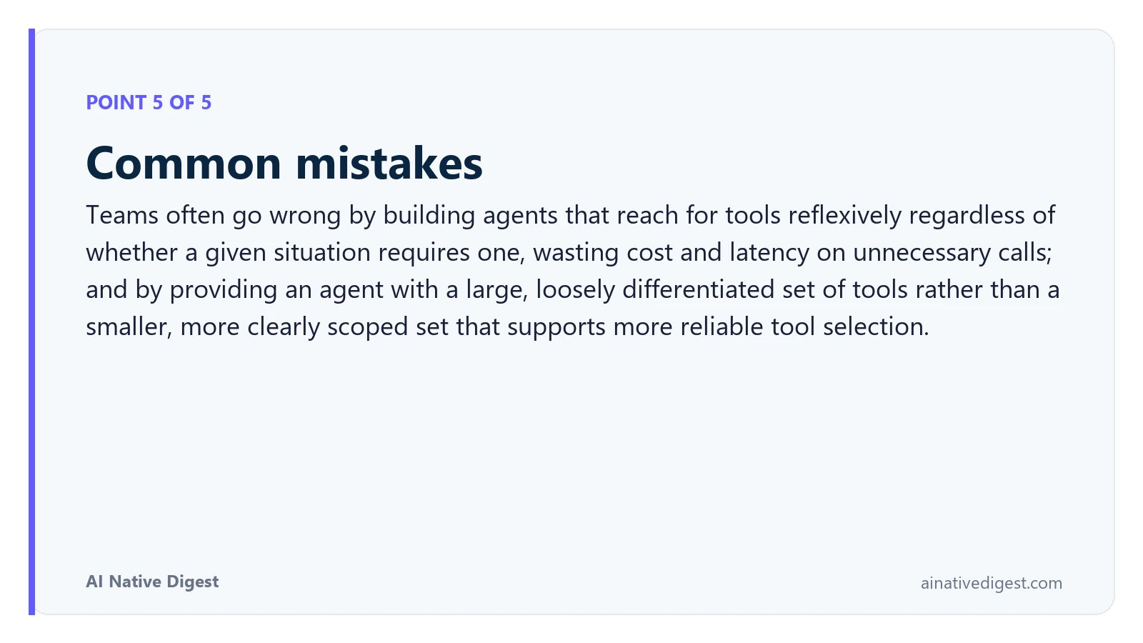 Point 5 of 5: Common mistakes. Teams often go wrong by building agents that reach for tools reflexively regardless of whether a given situation requires one, wasting cost and latency on unnecessary calls; and by providing an agent with a large, loosely differentiated set of tools rather than a smaller, more clearly scoped set that supports more reliable tool selection. ainativedigest.com