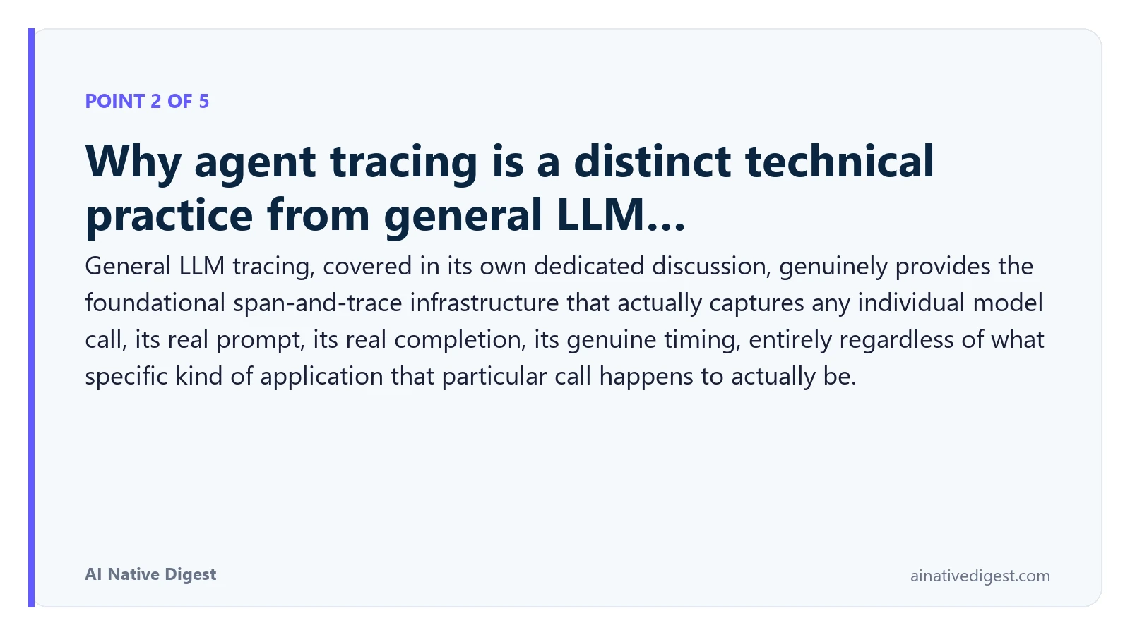 Point 2 of 5: Why agent tracing is a distinct technical practice from general LLM…. General LLM tracing, covered in its own dedicated discussion, genuinely provides the foundational span-and-trace infrastructure that actually captures any individual model call, its real prompt, its real completion, its genuine timing, entirely regardless of what specific kind of application that particular call happens to actually be. ainativedigest.com