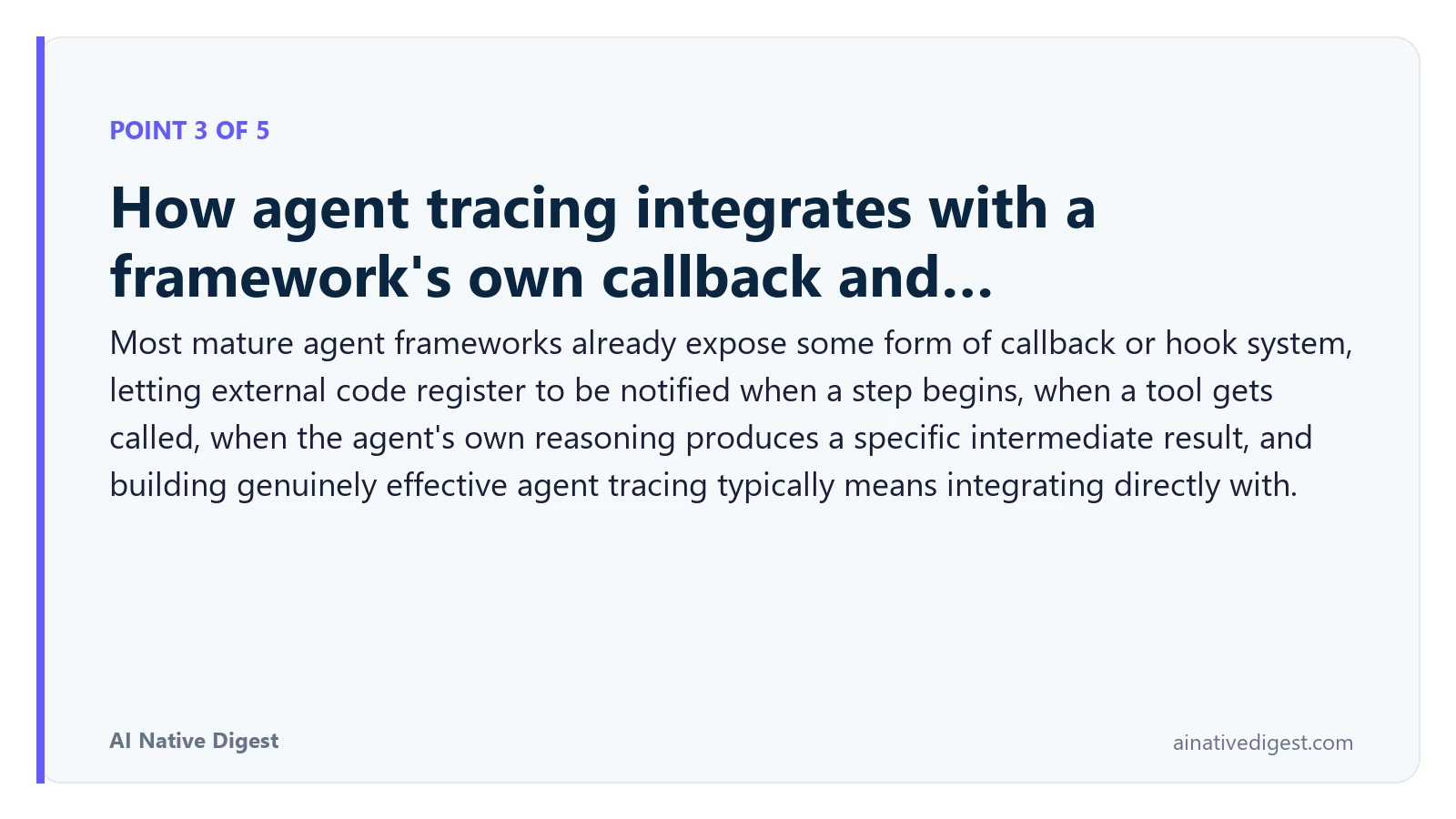 Point 3 of 5: How agent tracing integrates with a framework's own callback and…. Most mature agent frameworks already expose some form of callback or hook system, letting external code register to be notified when a step begins, when a tool gets called, when the agent's own reasoning produces a specific intermediate result, and building genuinely effective agent tracing typically means integrating directly with. ainativedigest.com
