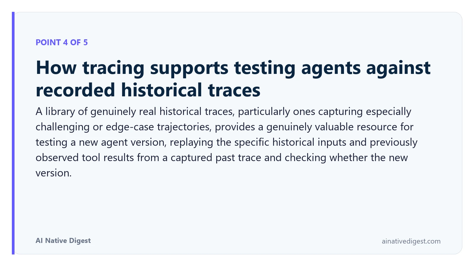 Point 4 of 5: How tracing supports testing agents against recorded historical traces. A library of genuinely real historical traces, particularly ones capturing especially challenging or edge-case trajectories, provides a genuinely valuable resource for testing a new agent version, replaying the specific historical inputs and previously observed tool results from a captured past trace and checking whether the new version. ainativedigest.com
