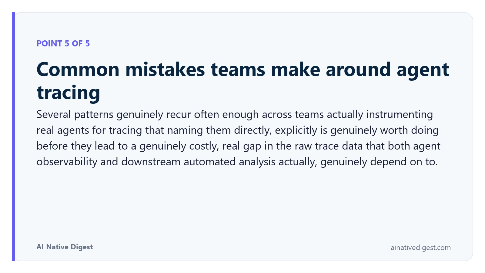 Point 5 of 5: Common mistakes teams make around agent tracing. Several patterns genuinely recur often enough across teams actually instrumenting real agents for tracing that naming them directly, explicitly is genuinely worth doing before they lead to a genuinely costly, real gap in the raw trace data that both agent observability and downstream automated analysis actually, genuinely depend on to. ainativedigest.com