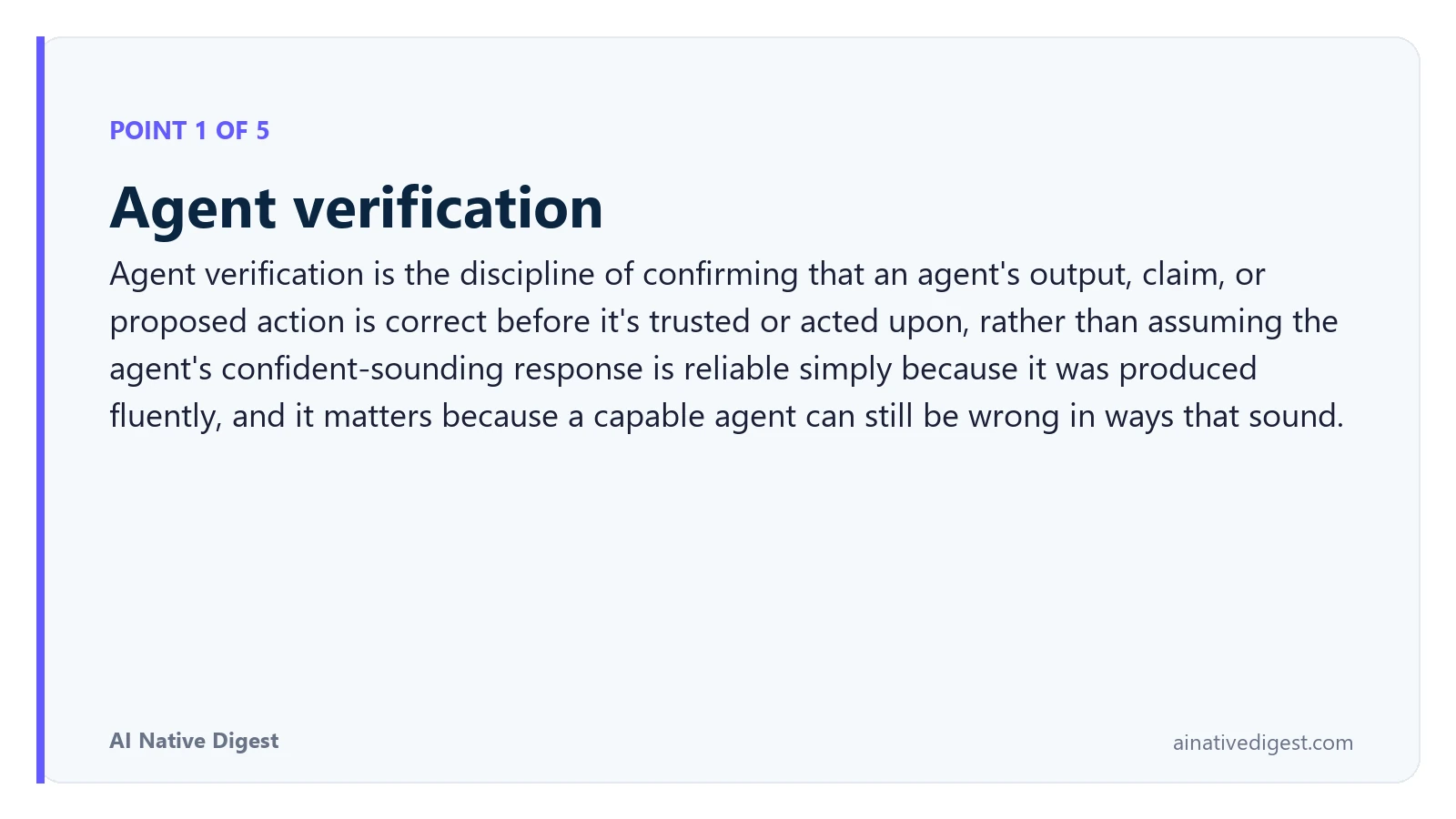 Point 1 of 5: Agent verification. Agent verification is the discipline of confirming that an agent's output, claim, or proposed action is correct before it's trusted or acted upon, rather than assuming the agent's confident-sounding response is reliable simply because it was produced fluently, and it matters because a capable agent can still be wrong in ways that sound. ainativedigest.com