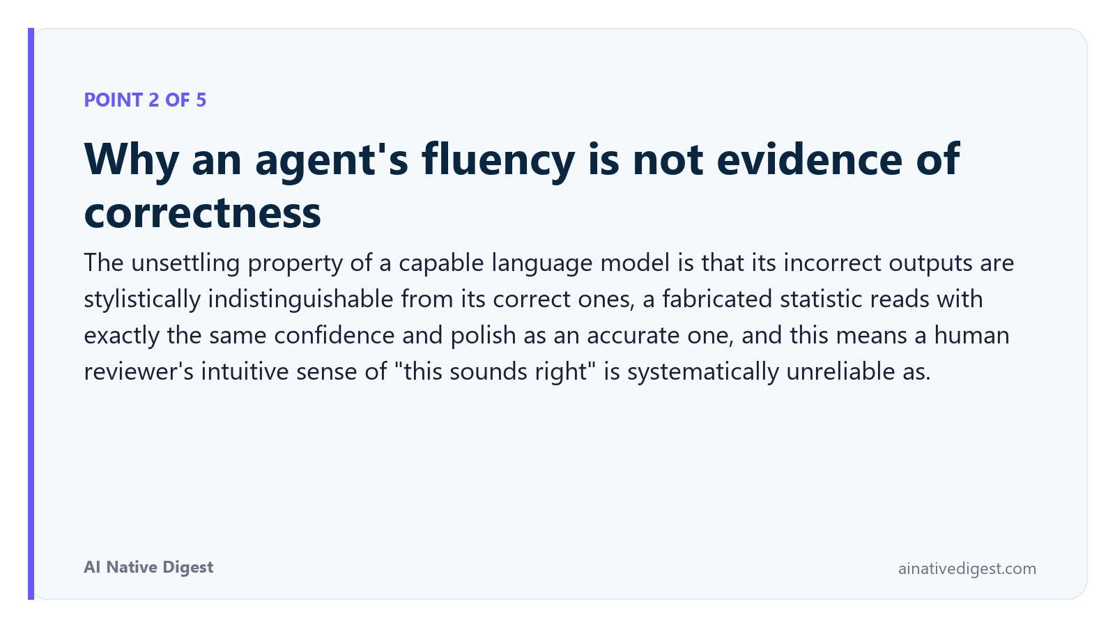 Point 2 of 5: Why an agent's fluency is not evidence of correctness. The unsettling property of a capable language model is that its incorrect outputs are stylistically indistinguishable from its correct ones, a fabricated statistic reads with exactly the same confidence and polish as an accurate one, and this means a human reviewer's intuitive sense of "this sounds right" is systematically unreliable as. ainativedigest.com