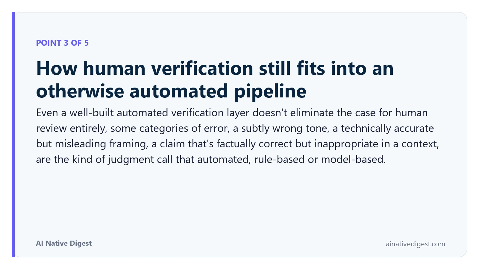 Point 3 of 5: How human verification still fits into an otherwise automated pipeline. Even a well-built automated verification layer doesn't eliminate the case for human review entirely, some categories of error, a subtly wrong tone, a technically accurate but misleading framing, a claim that's factually correct but inappropriate in a context, are the kind of judgment call that automated, rule-based or model-based. ainativedigest.com