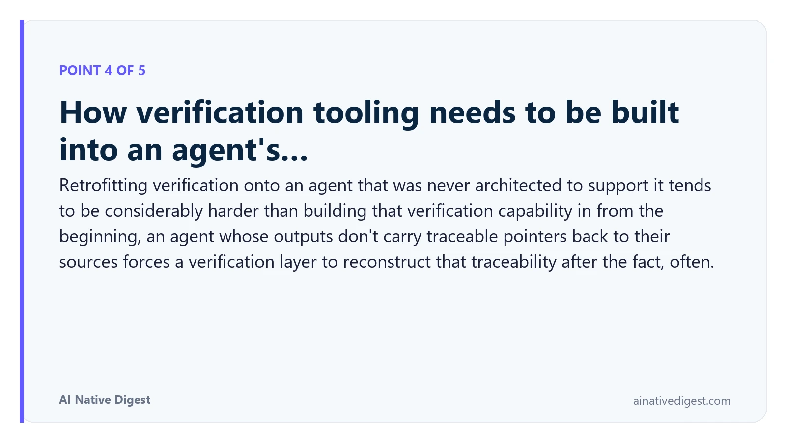 Point 4 of 5: How verification tooling needs to be built into an agent's…. Retrofitting verification onto an agent that was never architected to support it tends to be considerably harder than building that verification capability in from the beginning, an agent whose outputs don't carry traceable pointers back to their sources forces a verification layer to reconstruct that traceability after the fact, often. ainativedigest.com
