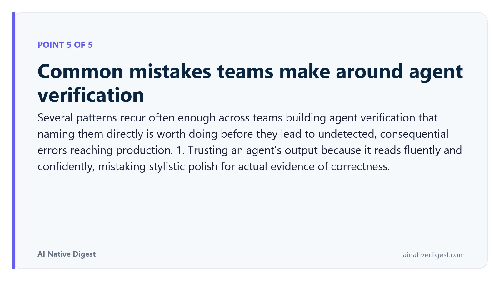 Point 5 of 5: Common mistakes teams make around agent verification. Several patterns recur often enough across teams building agent verification that naming them directly is worth doing before they lead to undetected, consequential errors reaching production. 1. Trusting an agent's output because it reads fluently and confidently, mistaking stylistic polish for actual evidence of correctness. ainativedigest.com