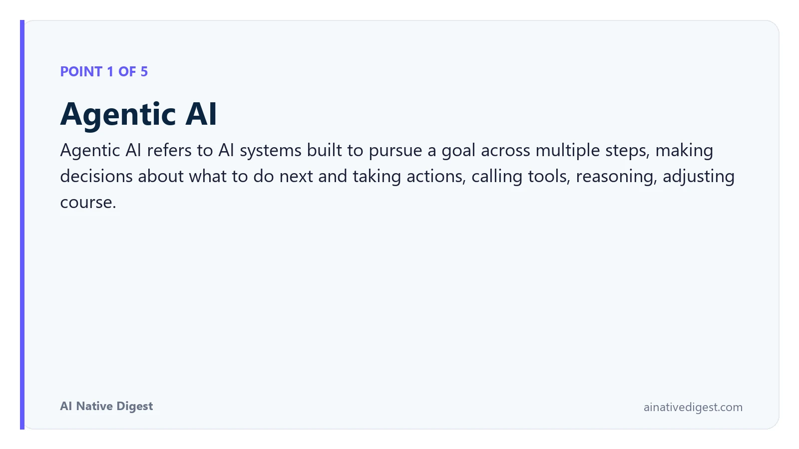 Point 1 of 5: Agentic AI. Agentic AI refers to AI systems built to pursue a goal across multiple steps, making decisions about what to do next and taking actions, calling tools, reasoning, adjusting course. ainativedigest.com