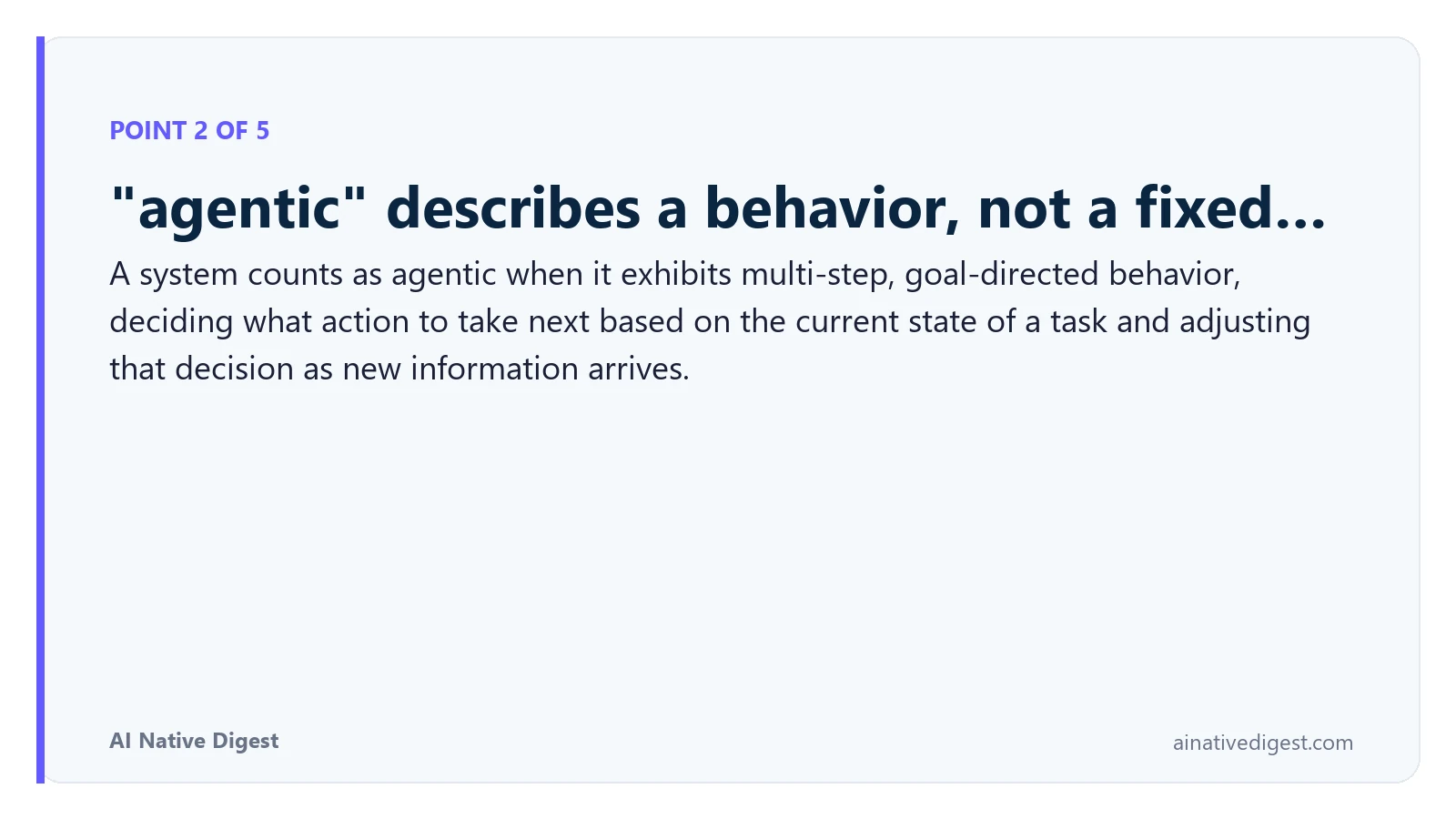 Point 2 of 5: "agentic" describes a behavior, not a fixed…. A system counts as agentic when it exhibits multi-step, goal-directed behavior, deciding what action to take next based on the current state of a task and adjusting that decision as new information arrives. ainativedigest.com