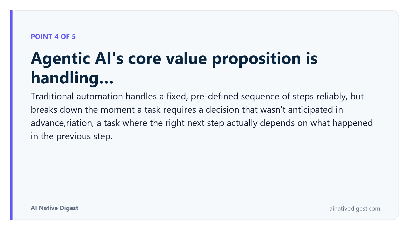 Point 4 of 5: Agentic AI's core value proposition is handling…. Traditional automation handles a fixed, pre-defined sequence of steps reliably, but breaks down the moment a task requires a decision that wasn't anticipated in advance,riation, a task where the right next step actually depends on what happened in the previous step. ainativedigest.com
