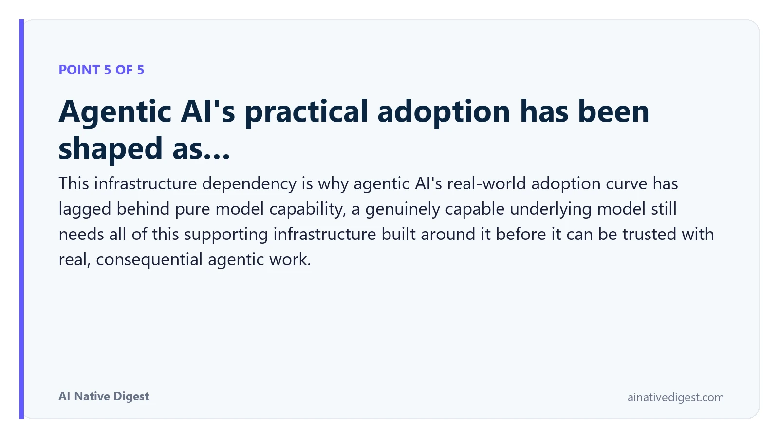 Point 5 of 5: Agentic AI's practical adoption has been shaped as…. This infrastructure dependency is why agentic AI's real-world adoption curve has lagged behind pure model capability, a genuinely capable underlying model still needs all of this supporting infrastructure built around it before it can be trusted with real, consequential agentic work. ainativedigest.com