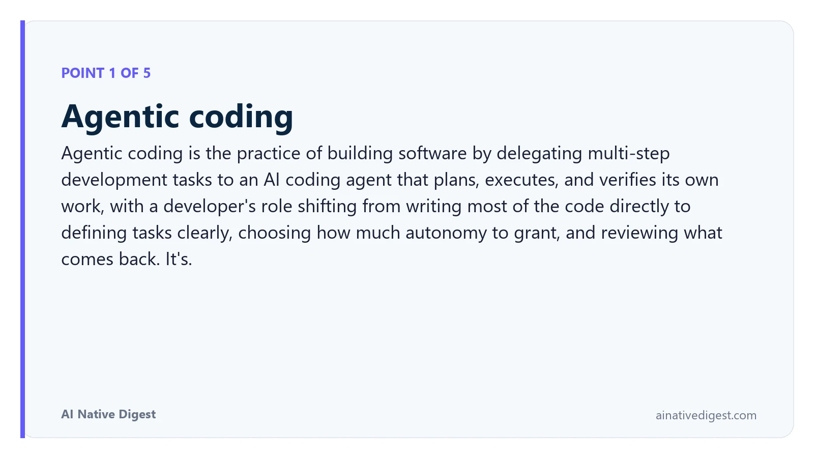 Point 1 of 5: Agentic coding. Agentic coding is the practice of building software by delegating multi-step development tasks to an AI coding agent that plans, executes, and verifies its own work, with a developer's role shifting from writing most of the code directly to defining tasks clearly, choosing how much autonomy to grant, and reviewing what comes back. It's. ainativedigest.com