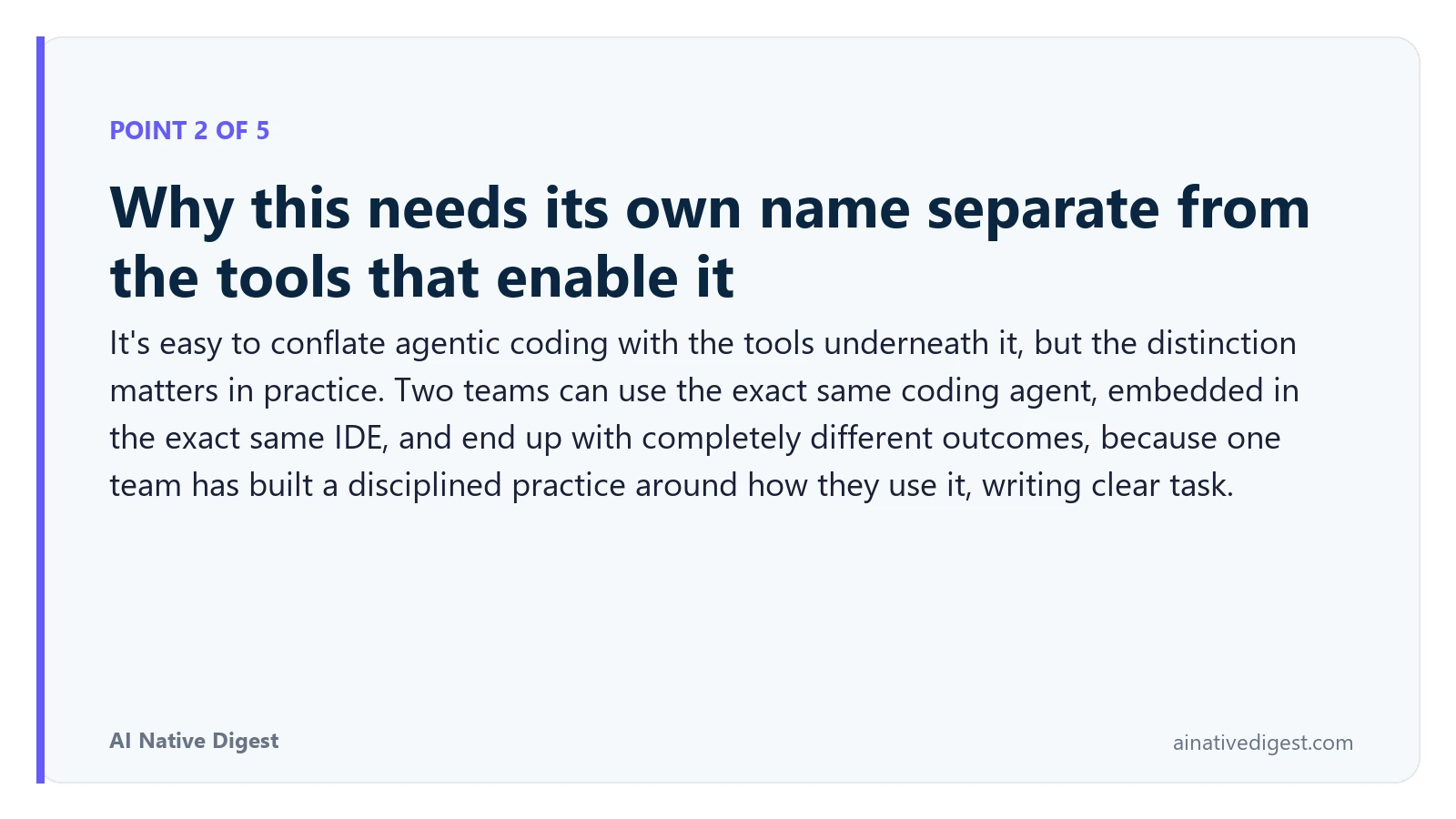 Point 2 of 5: Why this needs its own name separate from the tools that enable it. It's easy to conflate agentic coding with the tools underneath it, but the distinction matters in practice. Two teams can use the exact same coding agent, embedded in the exact same IDE, and end up with completely different outcomes, because one team has built a disciplined practice around how they use it, writing clear task. ainativedigest.com