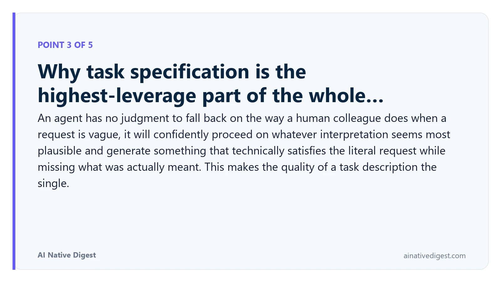 Point 3 of 5: Why task specification is the highest-leverage part of the whole…. An agent has no judgment to fall back on the way a human colleague does when a request is vague, it will confidently proceed on whatever interpretation seems most plausible and generate something that technically satisfies the literal request while missing what was actually meant. This makes the quality of a task description the single. ainativedigest.com