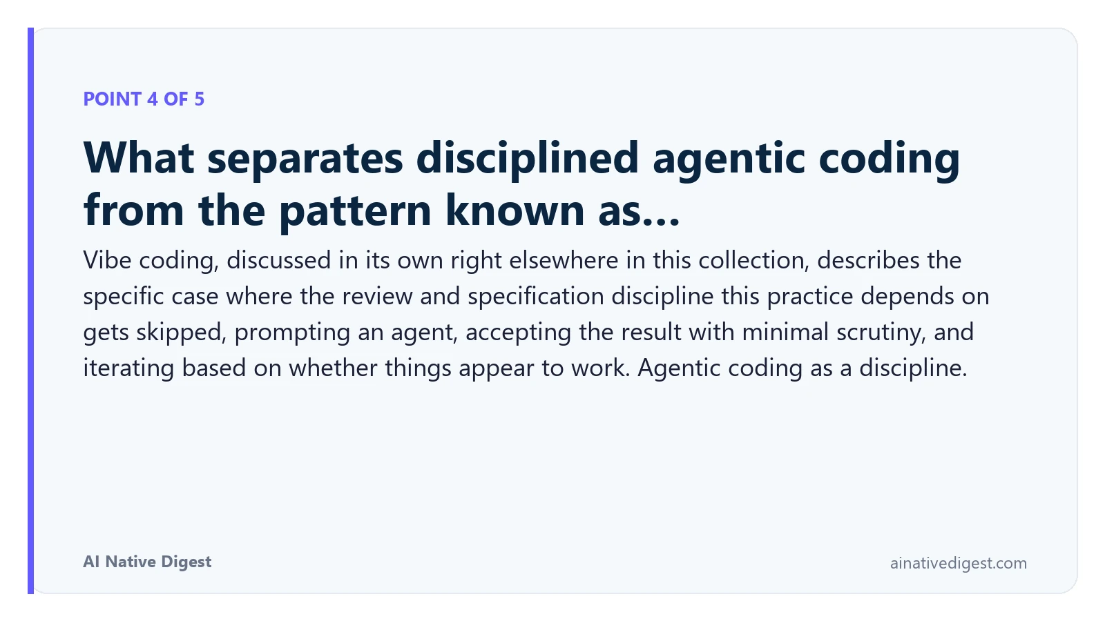 Point 4 of 5: What separates disciplined agentic coding from the pattern known as…. Vibe coding, discussed in its own right elsewhere in this collection, describes the specific case where the review and specification discipline this practice depends on gets skipped, prompting an agent, accepting the result with minimal scrutiny, and iterating based on whether things appear to work. Agentic coding as a discipline. ainativedigest.com