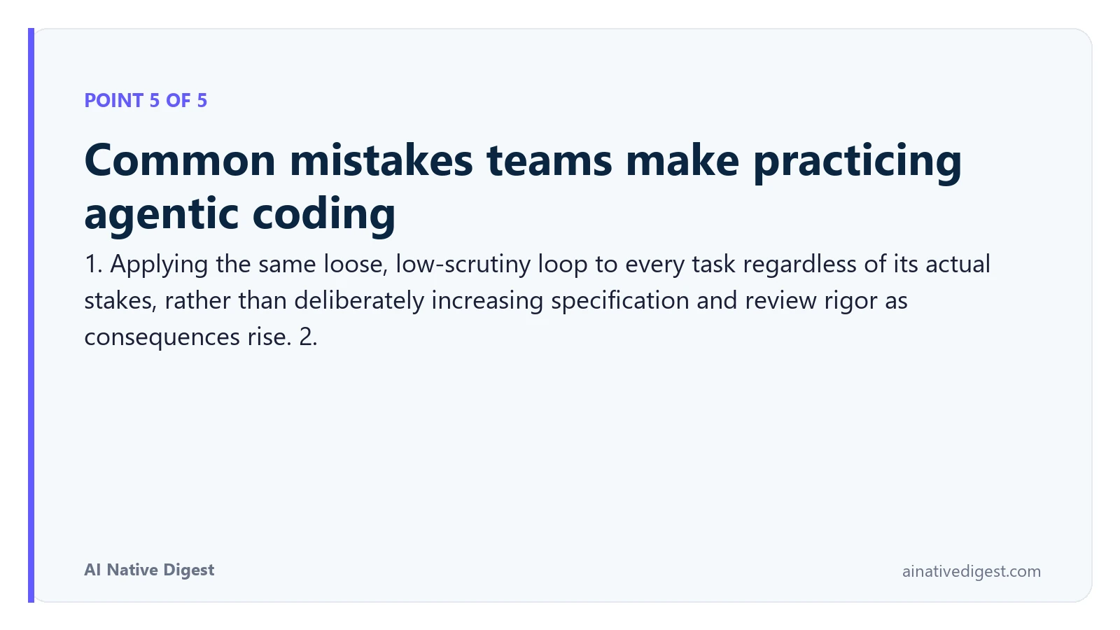 Point 5 of 5: Common mistakes teams make practicing agentic coding. 1. Applying the same loose, low-scrutiny loop to every task regardless of its actual stakes, rather than deliberately increasing specification and review rigor as consequences rise. 2. ainativedigest.com