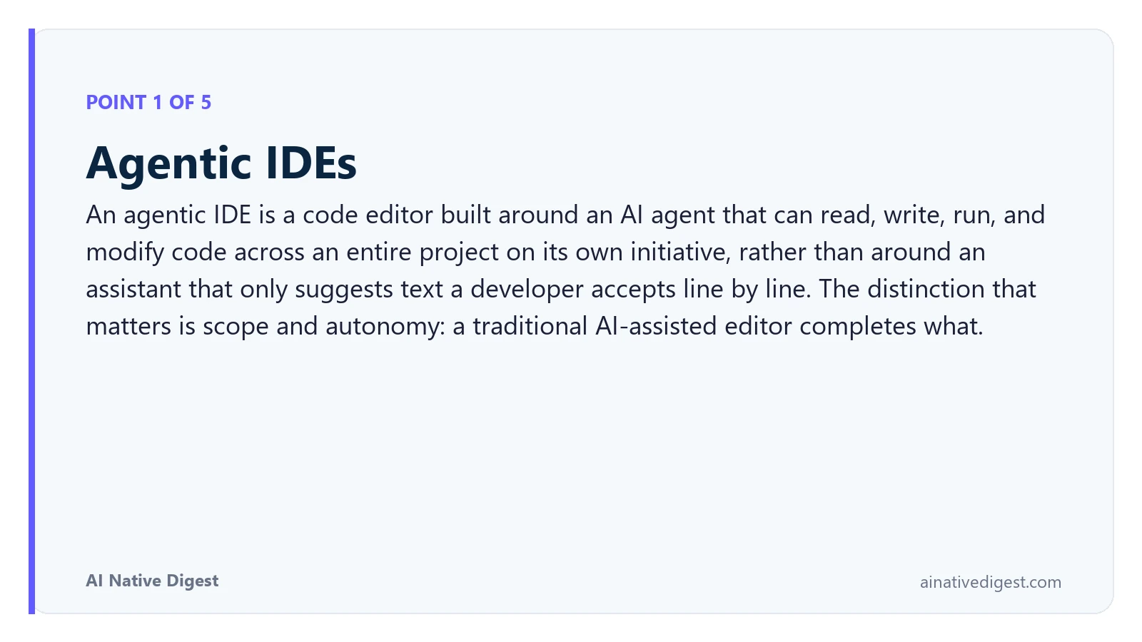 Point 1 of 5: Agentic IDEs. An agentic IDE is a code editor built around an AI agent that can read, write, run, and modify code across an entire project on its own initiative, rather than around an assistant that only suggests text a developer accepts line by line. The distinction that matters is scope and autonomy: a traditional AI-assisted editor completes what. ainativedigest.com