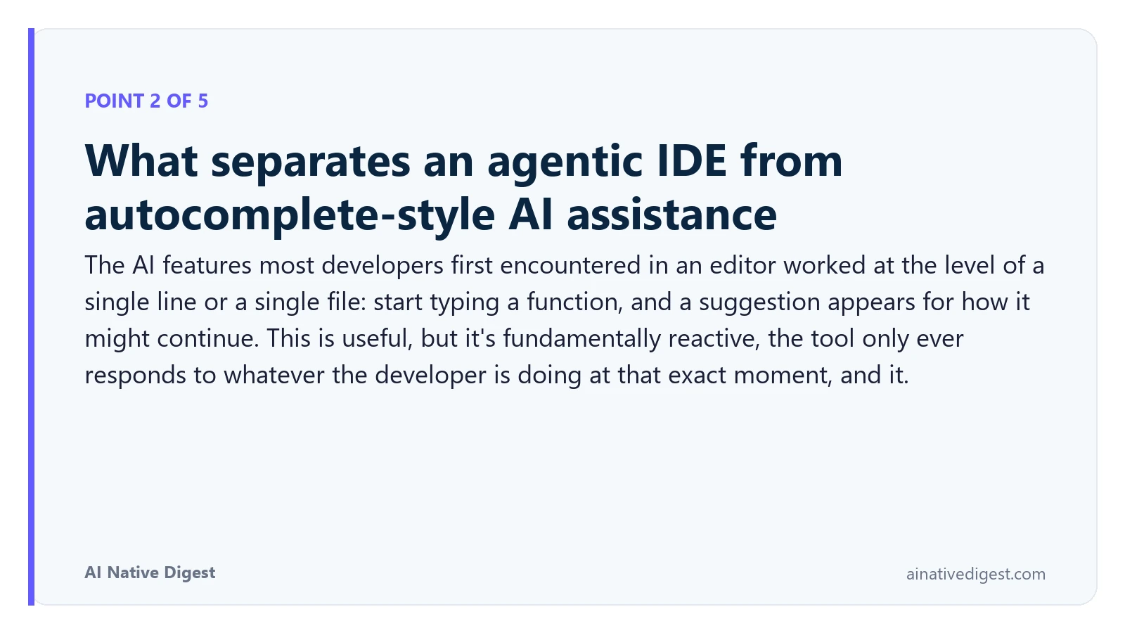 Point 2 of 5: What separates an agentic IDE from autocomplete-style AI assistance. The AI features most developers first encountered in an editor worked at the level of a single line or a single file: start typing a function, and a suggestion appears for how it might continue. This is useful, but it's fundamentally reactive, the tool only ever responds to whatever the developer is doing at that exact moment, and it. ainativedigest.com