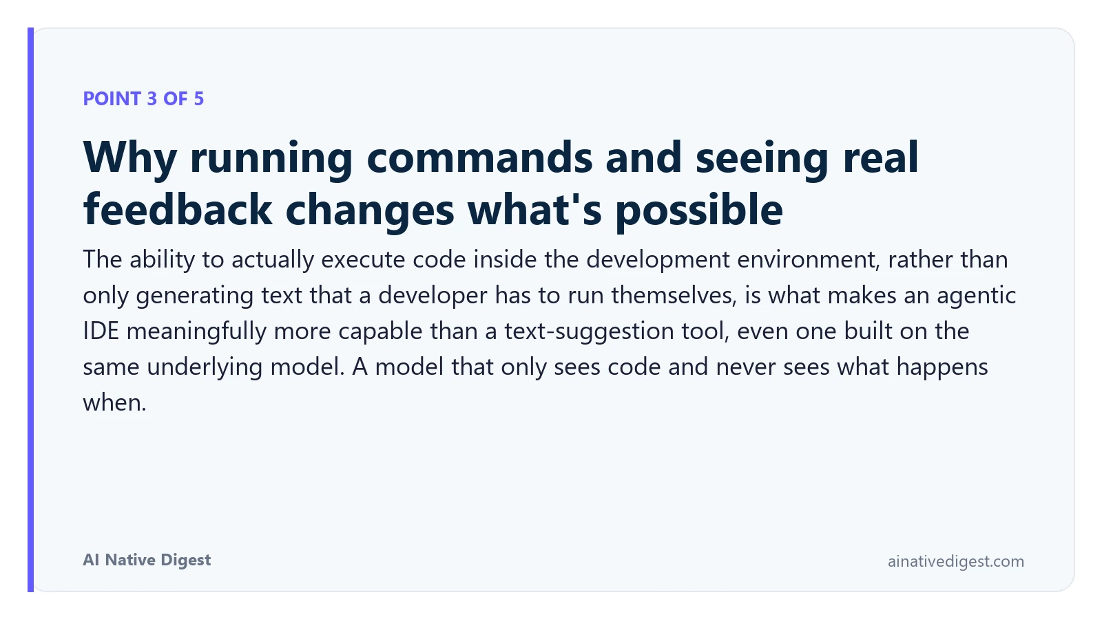 Point 3 of 5: Why running commands and seeing real feedback changes what's possible. The ability to actually execute code inside the development environment, rather than only generating text that a developer has to run themselves, is what makes an agentic IDE meaningfully more capable than a text-suggestion tool, even one built on the same underlying model. A model that only sees code and never sees what happens when. ainativedigest.com