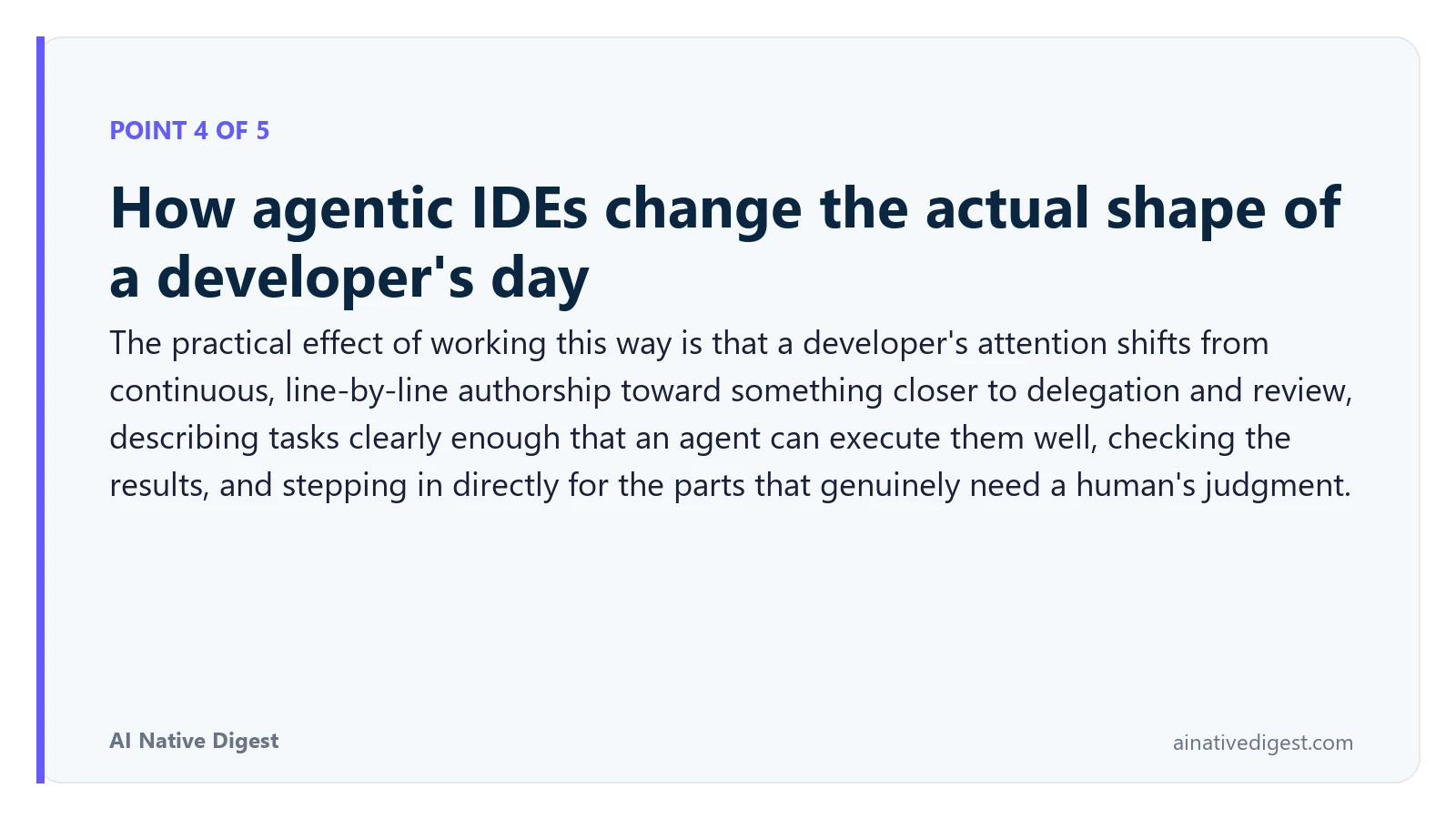 Point 4 of 5: How agentic IDEs change the actual shape of a developer's day. The practical effect of working this way is that a developer's attention shifts from continuous, line-by-line authorship toward something closer to delegation and review, describing tasks clearly enough that an agent can execute them well, checking the results, and stepping in directly for the parts that genuinely need a human's judgment. ainativedigest.com