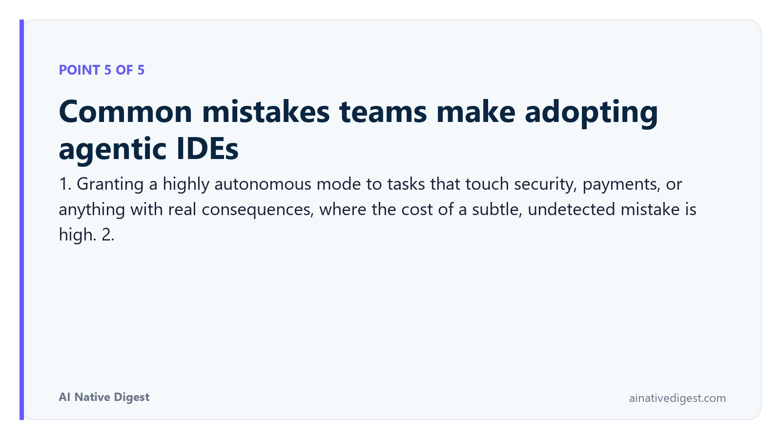 Point 5 of 5: Common mistakes teams make adopting agentic IDEs. 1. Granting a highly autonomous mode to tasks that touch security, payments, or anything with real consequences, where the cost of a subtle, undetected mistake is high. 2. ainativedigest.com