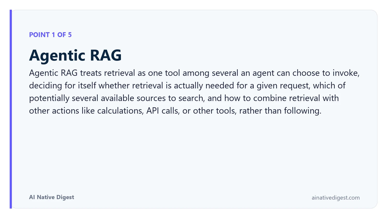 Point 1 of 5: Agentic RAG. Agentic RAG treats retrieval as one tool among several an agent can choose to invoke, deciding for itself whether retrieval is actually needed for a given request, which of potentially several available sources to search, and how to combine retrieval with other actions like calculations, API calls, or other tools, rather than following. ainativedigest.com