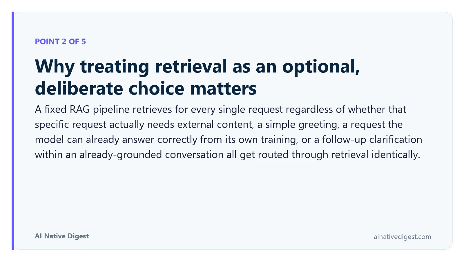 Point 2 of 5: Why treating retrieval as an optional, deliberate choice matters. A fixed RAG pipeline retrieves for every single request regardless of whether that specific request actually needs external content, a simple greeting, a request the model can already answer correctly from its own training, or a follow-up clarification within an already-grounded conversation all get routed through retrieval identically. ainativedigest.com