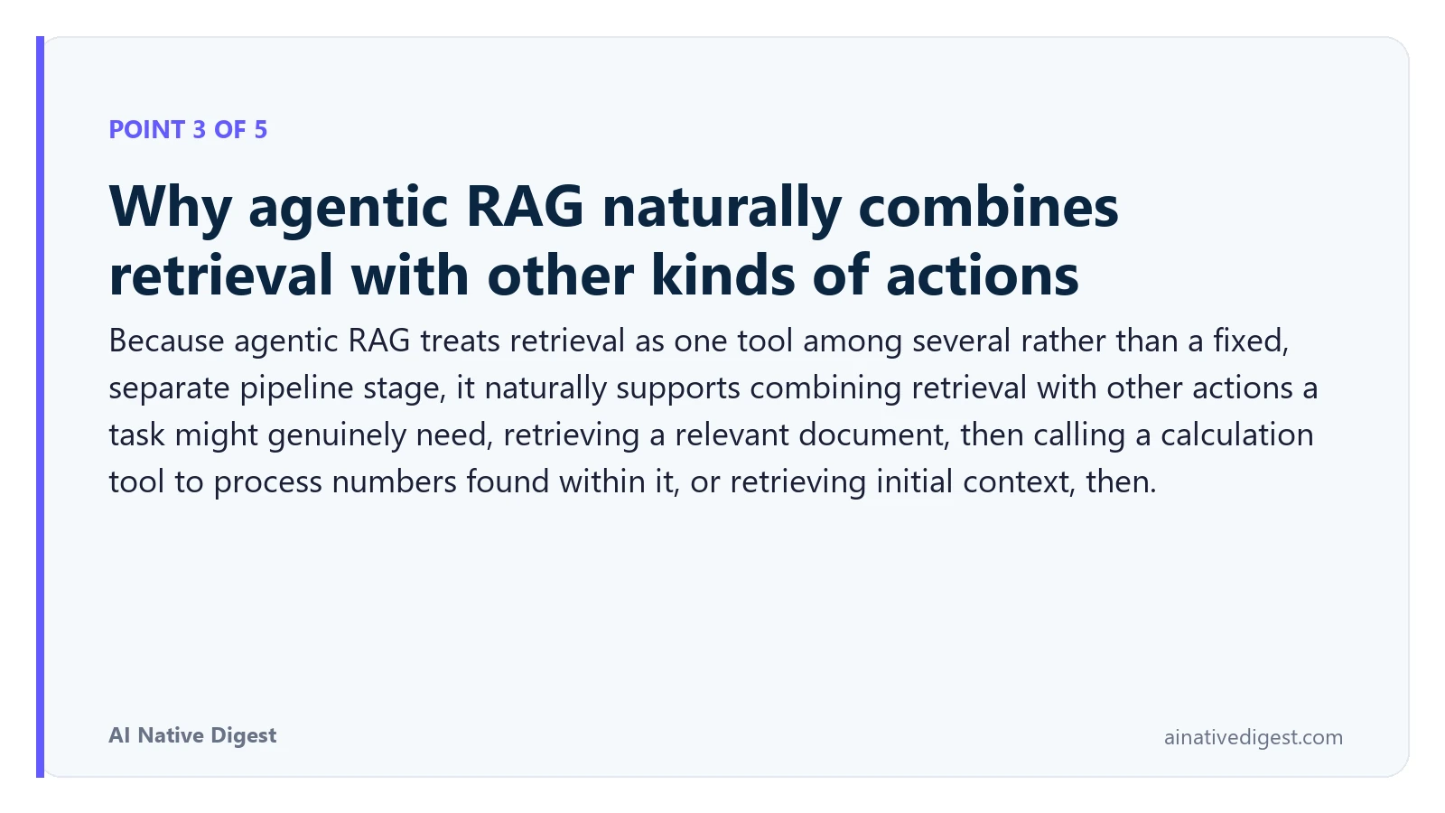 Point 3 of 5: Why agentic RAG naturally combines retrieval with other kinds of actions. Because agentic RAG treats retrieval as one tool among several rather than a fixed, separate pipeline stage, it naturally supports combining retrieval with other actions a task might genuinely need, retrieving a relevant document, then calling a calculation tool to process numbers found within it, or retrieving initial context, then. ainativedigest.com
