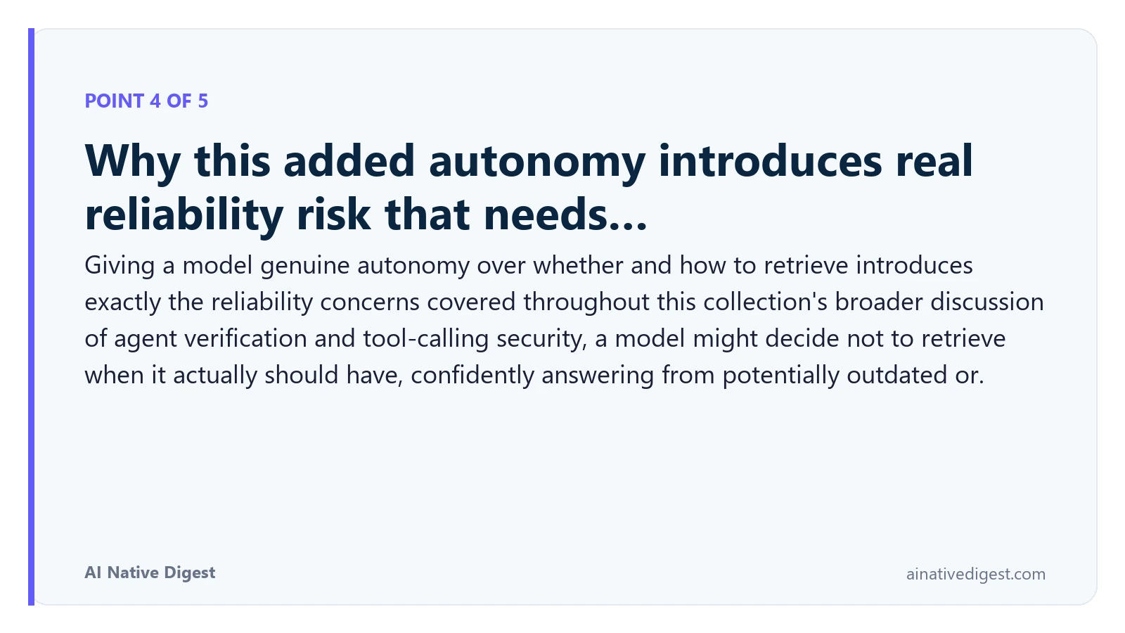 Point 4 of 5: Why this added autonomy introduces real reliability risk that needs…. Giving a model genuine autonomy over whether and how to retrieve introduces exactly the reliability concerns covered throughout this collection's broader discussion of agent verification and tool-calling security, a model might decide not to retrieve when it actually should have, confidently answering from potentially outdated or. ainativedigest.com