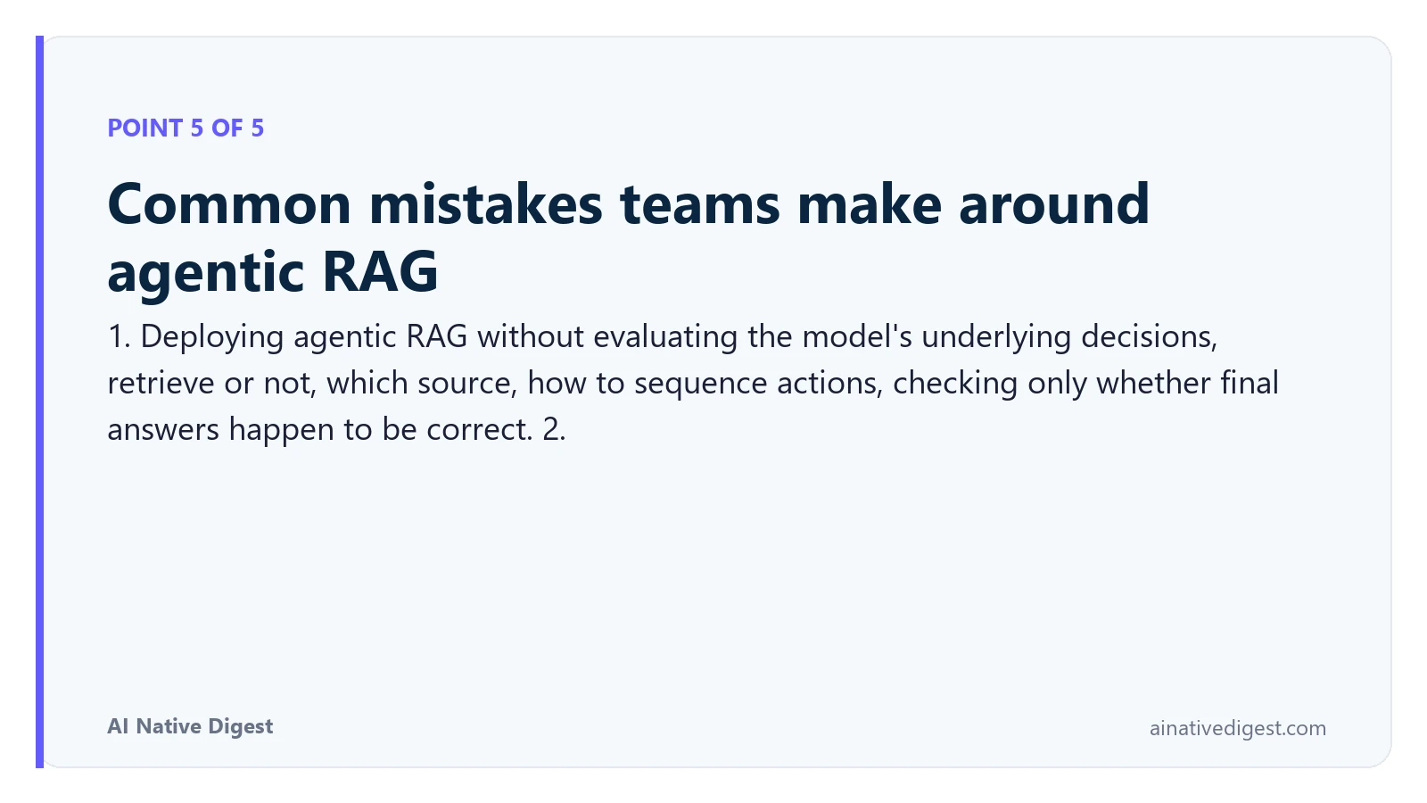 Point 5 of 5: Common mistakes teams make around agentic RAG. 1. Deploying agentic RAG without evaluating the model's underlying decisions, retrieve or not, which source, how to sequence actions, checking only whether final answers happen to be correct. 2. ainativedigest.com