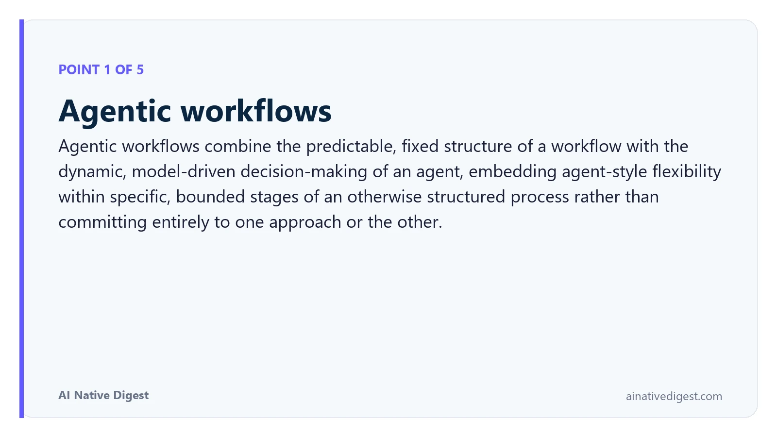 Point 1 of 5: Agentic workflows. Agentic workflows combine the predictable, fixed structure of a workflow with the dynamic, model-driven decision-making of an agent, embedding agent-style flexibility within specific, bounded stages of an otherwise structured process rather than committing entirely to one approach or the other. ainativedigest.com