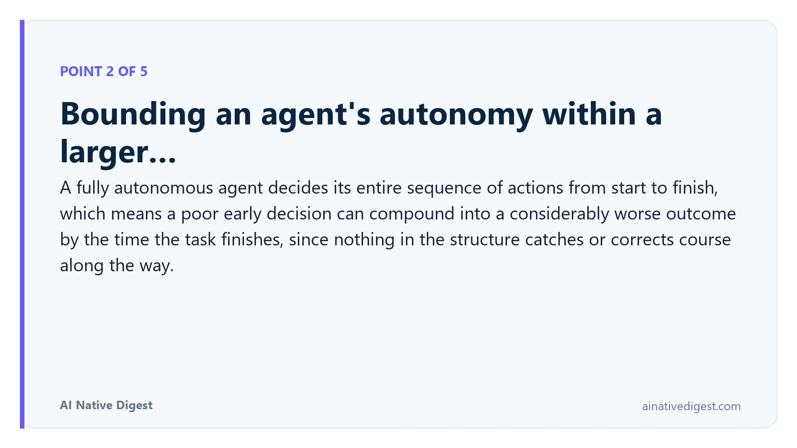 Point 2 of 5: Bounding an agent's autonomy within a larger…. A fully autonomous agent decides its entire sequence of actions from start to finish, which means a poor early decision can compound into a considerably worse outcome by the time the task finishes, since nothing in the structure catches or corrects course along the way. ainativedigest.com