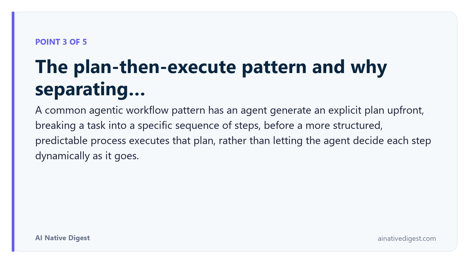 Point 3 of 5: The plan-then-execute pattern and why separating…. A common agentic workflow pattern has an agent generate an explicit plan upfront, breaking a task into a specific sequence of steps, before a more structured, predictable process executes that plan, rather than letting the agent decide each step dynamically as it goes. ainativedigest.com