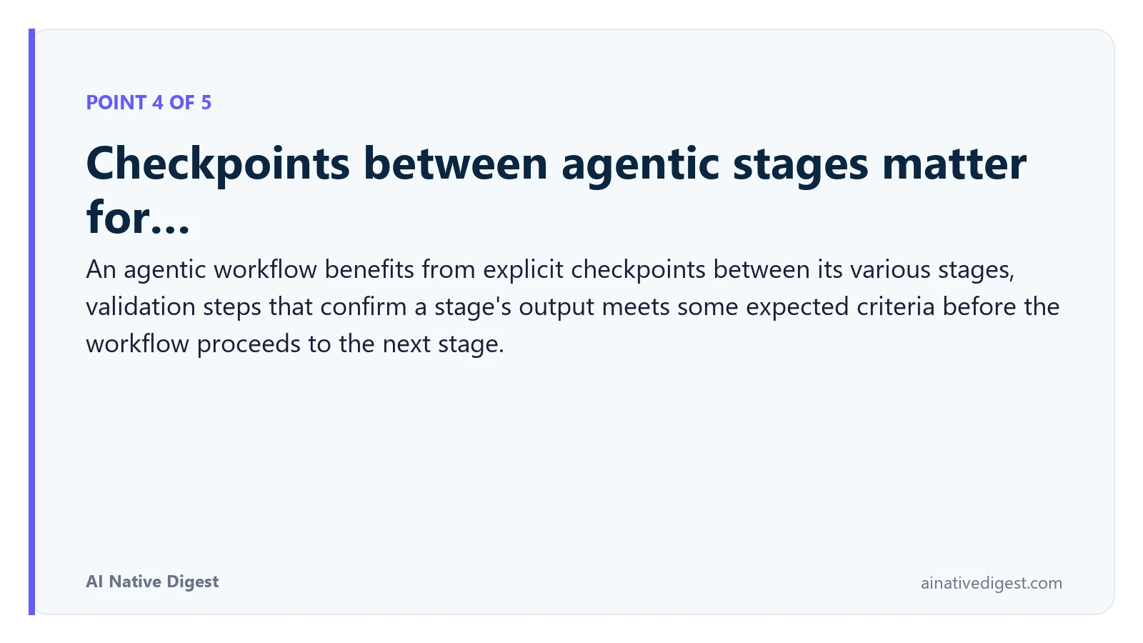 Point 4 of 5: Checkpoints between agentic stages matter for…. An agentic workflow benefits from explicit checkpoints between its various stages, validation steps that confirm a stage's output meets some expected criteria before the workflow proceeds to the next stage. ainativedigest.com