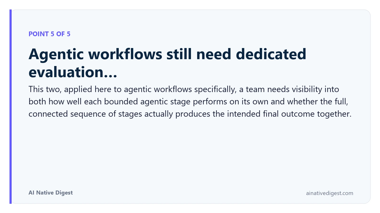 Point 5 of 5: Agentic workflows still need dedicated evaluation…. This two, applied here to agentic workflows specifically, a team needs visibility into both how well each bounded agentic stage performs on its own and whether the full, connected sequence of stages actually produces the intended final outcome together. ainativedigest.com