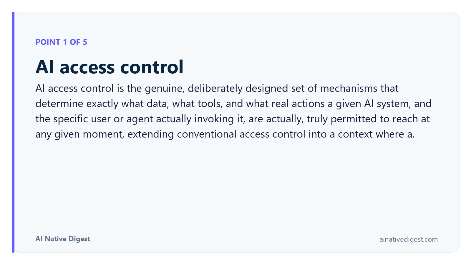 Point 1 of 5: AI access control. AI access control is the genuine, deliberately designed set of mechanisms that determine exactly what data, what tools, and what real actions a given AI system, and the specific user or agent actually invoking it, are actually, truly permitted to reach at any given moment, extending conventional access control into a context where a. ainativedigest.com