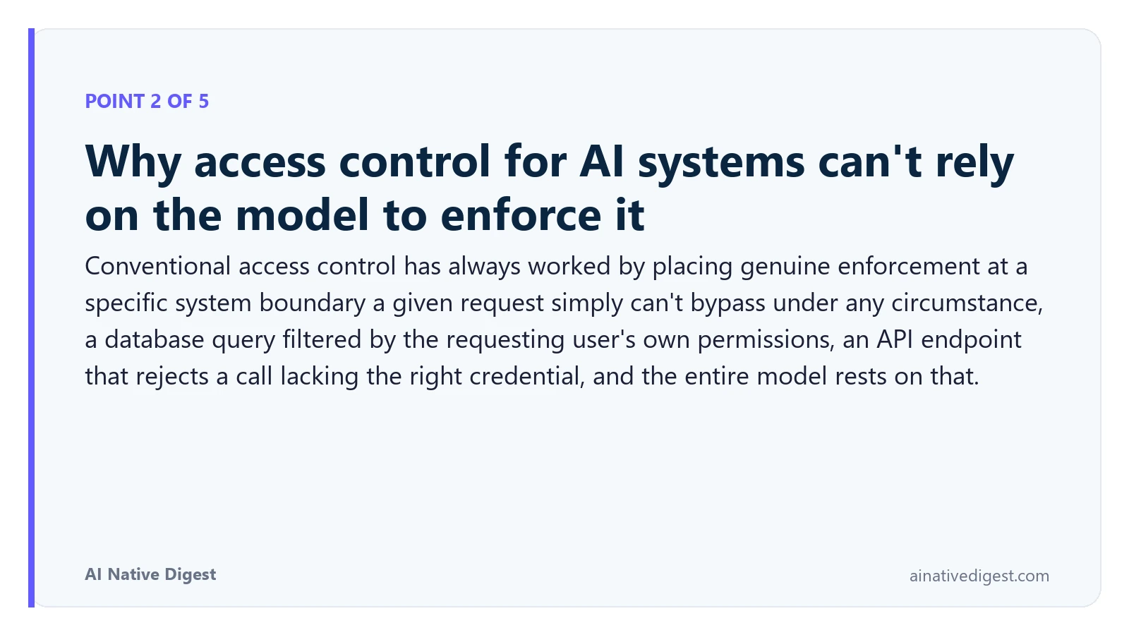 Point 2 of 5: Why access control for AI systems can't rely on the model to enforce it. Conventional access control has always worked by placing genuine enforcement at a specific system boundary a given request simply can't bypass under any circumstance, a database query filtered by the requesting user's own permissions, an API endpoint that rejects a call lacking the right credential, and the entire model rests on that. ainativedigest.com