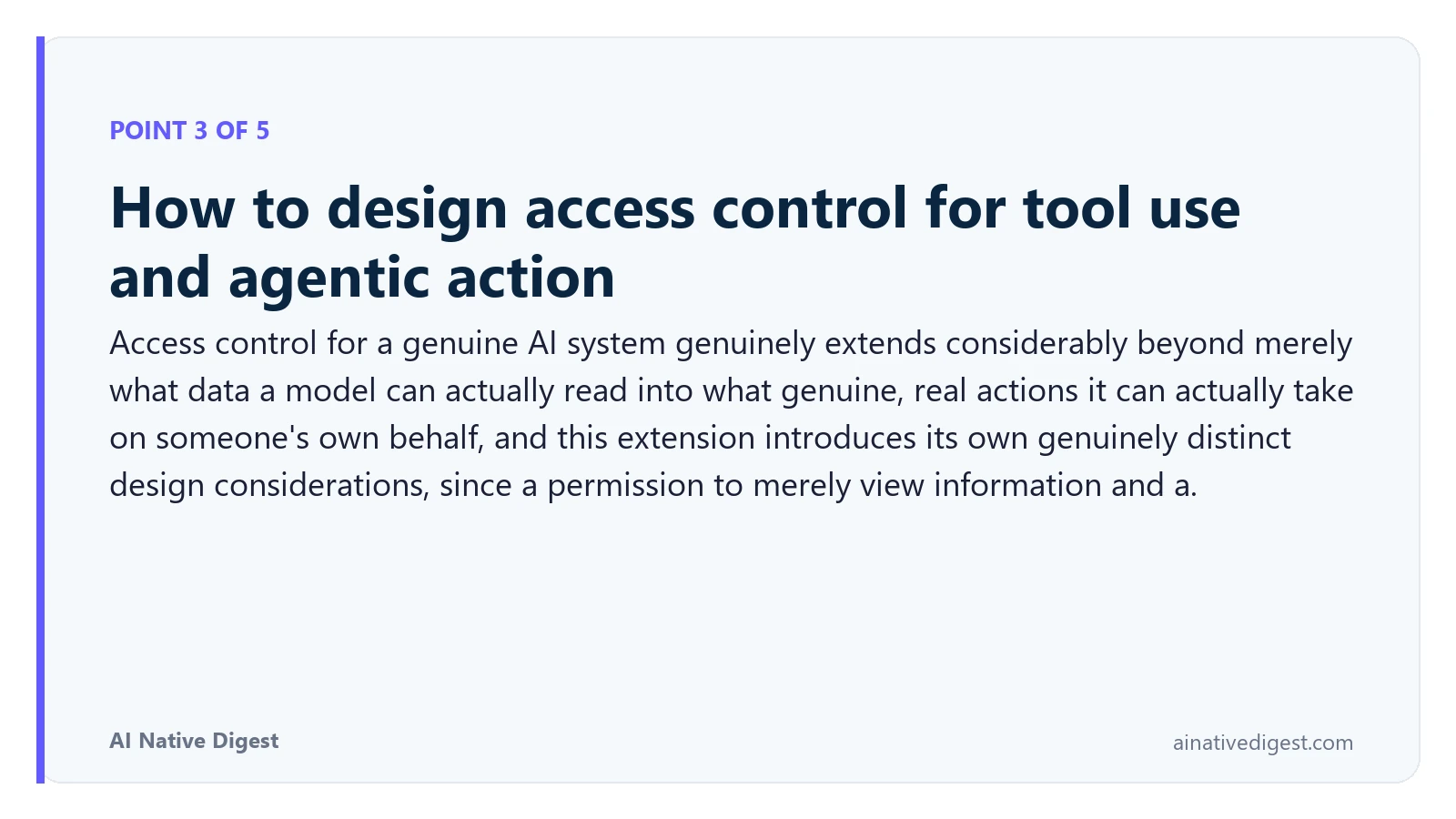 Point 3 of 5: How to design access control for tool use and agentic action. Access control for a genuine AI system genuinely extends considerably beyond merely what data a model can actually read into what genuine, real actions it can actually take on someone's own behalf, and this extension introduces its own genuinely distinct design considerations, since a permission to merely view information and a. ainativedigest.com